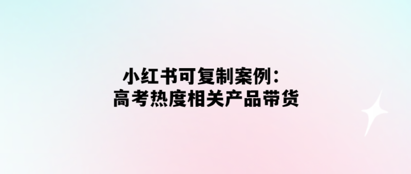 高考熱度帶貨神器-小紅書案例揭秘！-愛分享導航